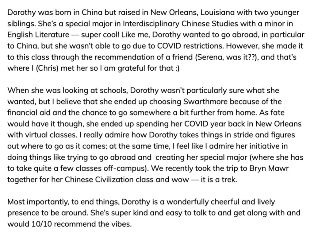 Screenshot says, "Dorothy was born in China but raised in New Orleans, Louisiana with two younger siblings. She’s a special major in Interdisciplinary Chinese Studies with a minor in English Literature — super cool! Like me, Dorothy wanted to go abroad, in particular to China, but she wasn’t able to go due to COVID restrictions. However, she made it to this class through the recommendation of a friend (Serena, was it??), and that’s where I (Chris) met her so I am grateful for that :)

When she was looking at schools, Dorothy wasn’t particularly sure what she wanted, but I believe that she ended up choosing Swarthmore because of the financial aid and the chance to go somewhere a bit further from home. As fate would have it though, she ended up spending her COVID year back in New Orleans with virtual classes. I really admire how Dorothy takes things in stride and figures out where to go as it comes; at the same time, I feel like I admire her initiative in doing things like trying to go abroad and  creating her special major (where she has to take quite a few classes off-campus). We recently took the trip to Bryn Mawr together for her Chinese Civilization class and wow — it is a trek.

Most importantly, to end things, Dorothy is a wonderfully cheerful and lively presence to be around. She’s super kind and easy to talk to and get along with and would 10 out of 10 recommend the vibes."
