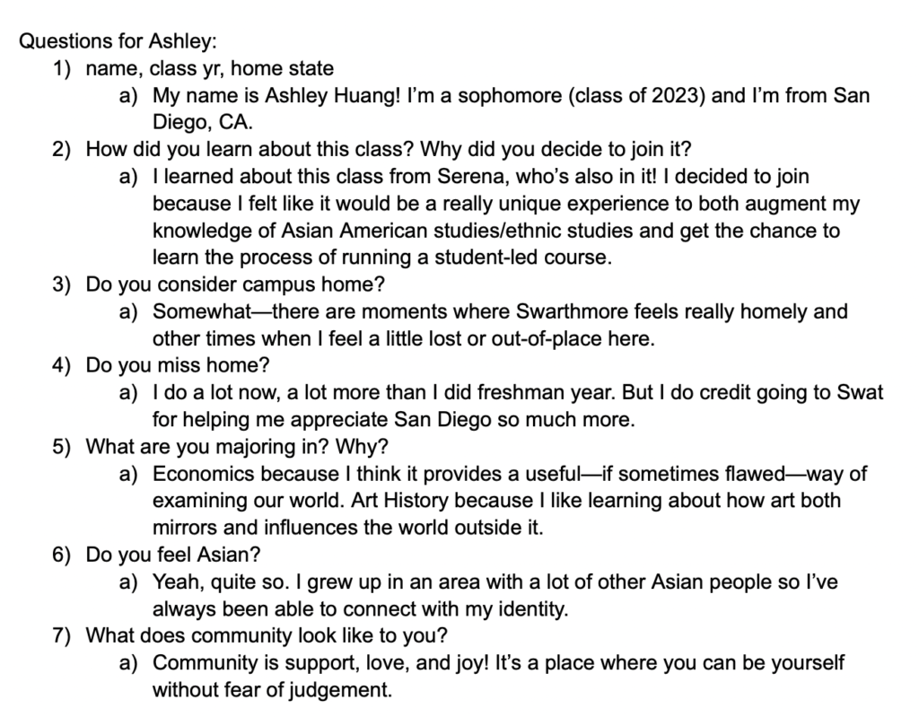 Screenshot of google doc says, "Questions for Ashley: 1. name, class yr, home state. My name is Ashley Huang! I'm a sophomore (class of 2023) and I'm from San Diego, CA. 2. How did you learn about this class? Why did you decide to join it? I learned about this class from Serena, who's also in it! I decided to join because I felt like it would be a really unique experience to both augment my knowledge of Asian American studies/ ethnic studies and get the chance to learn to process of running a student-led course. 3. Do you consider campus home? Somewhat-- there are moments where Swarthmore feels really homely and other times when I feel a little lost or out-of-place here. 4. Do you miss home? I do a lot now, a lot more than I did freshman year. But I do credit going to Swat for helping me appreciate San Diego so much more. 5. What are you majoring in? Why? Economics because I think it provides a useful-- if sometimes flawed-- way of examining our world. Art history because I like learning about how art both mirror and influences the world outside of it. 6. Do you feel Asian? Yeah, quite so. I grew up in an area with a lot of other Asian people so I've always been able to connect with my identity. 7. What does community look like to you? Community support, love, and joy! It's a place where you can be yourself without fear of judgement."