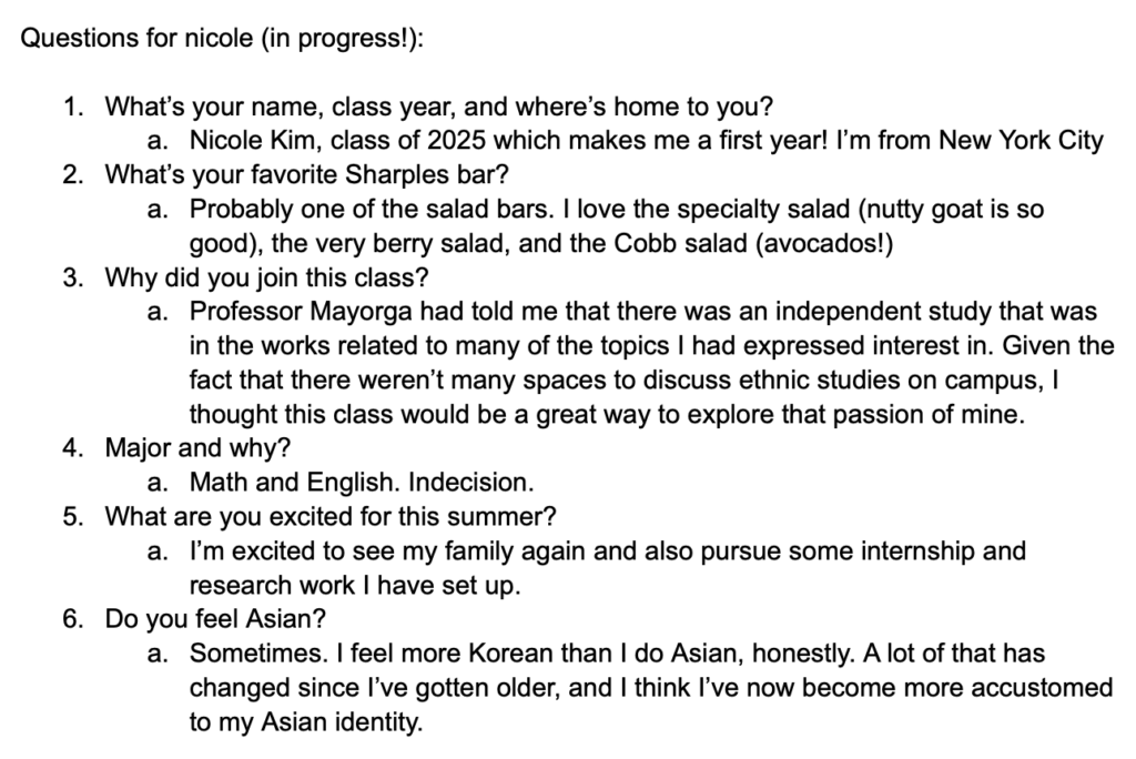 Screenshot of google doc says, "Questions for Nicole (in progress!):
1. What's your name, class year, and where's home to you? Nicole Kim, class of 2025 which makes me a first year! I'm from New York City
2. What's your favorite Sharples bar? Probably one of the salad bars. I love the specialty salad (nutty goat is so good), the very berry salad, and the Cobb salad (avocados!)
3. Why did you join this class? Professora Mayorga had told me that there was an independent study that was in the works related to many of the topics I had expressed interest in. Given the fact that there weren't many spaces to discuss ethnic studies on campus, I thought this class would be a great way to explore that passion of mine.
4. Major and why? Math and English. Indecision. 
5. What are you excited for this summer? I'm excited to see my family again and also pursue some internship and research work I have set up. 
6. Do you feel Asian? Sometimes. I feel more Korean than I do Asian, honestly. A lot of that has changed since I've gotten older, and I think I've now become more accustomed to my Asian identity."