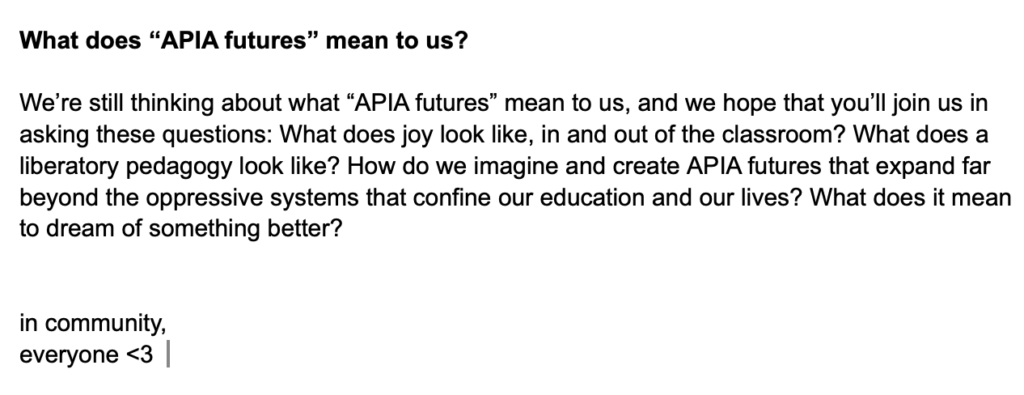 
Screenshot of google doc says, "What does “APIA futures” mean to us?

We’re still thinking about what “APIA futures” mean to us, and we hope that you’ll join us in asking these questions: What does joy look like, in and out of the classroom? What does a liberatory pedagogy look like? How do we imagine and create APIA futures that expand far beyond the oppressive systems that confine our education and our lives? What does it mean to dream of something better?


in community,
everyone <3"
