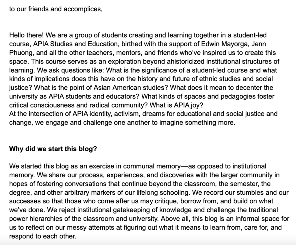 Screenshot of google doc image says: "to our friends and accomplices,


Hello there! We are a group of students creating and learning together in a student-led course, APIA Studies and Education, birthed with the support of Edwin Mayorga, Jenn Phuong, and all the other teachers, mentors, and friends who’ve inspired us to create this space. This course serves as an exploration beyond ahistoricized institutional structures of learning. We ask questions like: What is the significance of a student-led course and what kinds of implications does this have on the history and future of ethnic studies and social justice? What is the point of Asian American studies? What does it mean to decenter the university as APIA students and educators? What kinds of spaces and pedagogies foster critical consciousness and radical community? What is APIA joy? 
At the intersection of APIA identity, activism, dreams for educational and social justice and change, we engage and challenge one another to imagine something more. 


Why did we start this blog?

We started this blog as an exercise in communal memory––as opposed to institutional memory. We share our process, experiences, and discoveries with the larger community in hopes of fostering conversations that continue beyond the classroom, the semester, the degree, and other arbitrary markers of our lifelong schooling. We record our stumbles and our successes so that those who come after us may critique, borrow from, and build on what we’ve done. We reject institutional gatekeeping of knowledge and challenge the traditional power hierarchies of the classroom and university. Above all, this blog is an informal space for us to reflect on our messy attempts at figuring out what it means to learn from, care for, and respond to each other."
