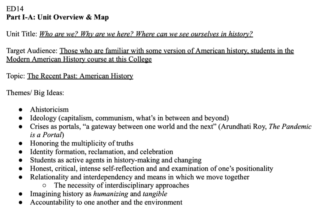 Screenshot of google doc says, "ED14
Part I-A: Unit Overview & Map

Unit Title: Who are we? Why are we here? Where can we see ourselves in history?

Target Audience: Those who are familiar with some version of American history, students in the Modern American History course at this College

Topic: The Recent Past: American History

Themes/ Big Ideas:  

Ahistoricism
Ideology (capitalism, communism, what’s in between and beyond)
Crises as portals, “a gateway between one world and the next” (Arundhati Roy, The Pandemic is a Portal)
Honoring the multiplicity of truths
Identity formation, reclamation, and celebration
Students as active agents in history-making and changing
Honest, critical, intense self-reflection and and examination of one’s positionality
Relationality and interdependency and means in which we move together 
The necessity of interdisciplinary approaches
Imagining history as humanizing and tangible
Accountability to one another and the environment"

