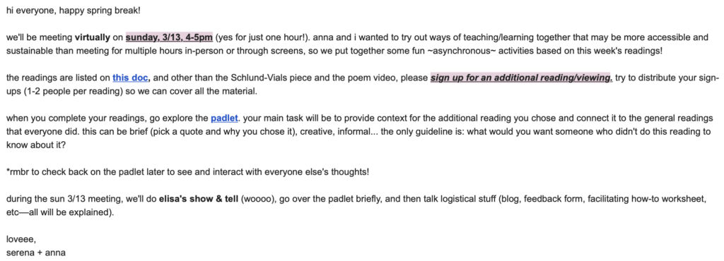 screenshot of email says, "hi everyone, happy spring break!

we'll be meeting virtually on sunday, 3/13, 4-5pm (yes for just one hour!). anna and i wanted to try out ways of teaching/learning together that may be more accessible and sustainable than meeting for multiple hours in-person or through screens, so we put together some fun ~asynchronous~ activities based on this week's readings!

the readings are listed on this doc, and other than the Schlund-Vials piece and the poem video, please sign up for an additional reading/viewing. try to distribute your sign-ups (1-2 people per reading) so we can cover all the material.

when you complete your readings, go explore the padlet. your main task will be to provide context for the additional reading you chose and connect it to the general readings that everyone did. this can be brief (pick a quote and why you chose it), creative, informal... the only guideline is: what would you want someone who didn't do this reading to know about it?

*rmbr to check back on the padlet later to see and interact with everyone else's thoughts!

during the sun 3/13 meeting, we'll do elisa's show & tell (woooo), go over the padlet briefly, and then talk logistical stuff (blog, feedback form, facilitating how-to worksheet, etc––all will be explained). 

loveee,
serena + anna"