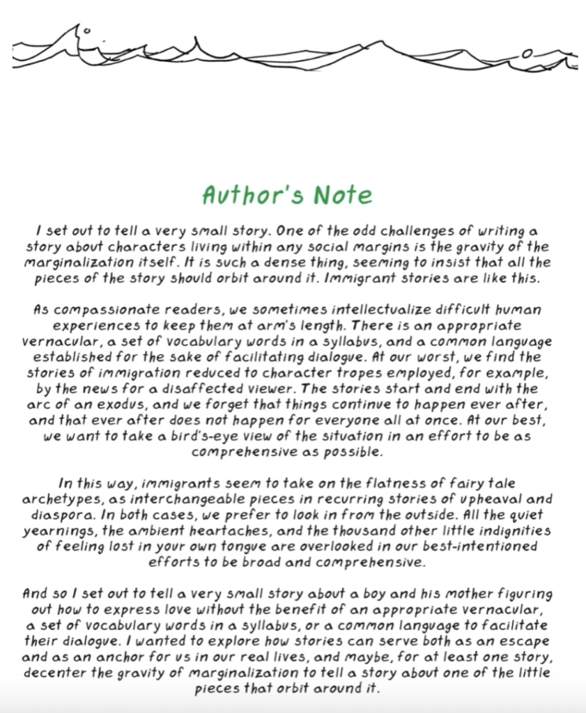screenshot reads, "Author's note: I set out to tell a very small story. One of the odd challenges of writing a story about characters living with any social margins is the gravity of the marginalization itself. It is such a dense thing, seeming to insist that all the pieces of the story should orbit around it. Immigrant stories are like this. 
As compassionate readers, we sometimes intellectualize difficult human experiences to keep them at arm's length. There is an appropriate vernacular, a set of vocabulary words in a syllabus, and a common language established for the sake of facilitating dialogue. At our worst, we find the stories of immigration reduced to character tropes employed, for example, by the news for a disaffected viewer. The stories start and end with the arc of an exodus, and we forget that things continue to happen ever after, and that ever after does not happen for everyone all at once. At our best, we want to take a bird's eye view of the situation in an effort to be as comprehensive as possible. 
In this way, immigrants seem to take on the flatness of fairytale of fairy tale archetypes, as interchangeable pieces in recurring stories of upheaval and diaspora. In both cases, we prefer to look in from the outside. All the quiet yearnings, the ambient heartaches, and the thousand other little indignities of feeling lost in your own tongue are overlooked in our best-intentioned efforts to be broad and comprehensive. 
And so I set out to tell a very small story about a boy and his mother figuring out how to express love without the benefit of an appropriate vernacular, a set of vocabulary words in a syllabus, or a common language to facilitate their dialogue. I wanted to explore how stories can serve both as an escape and as an anchor for us in our real lives, and maybe, for at least one story, decenter the gravity of marginalization to tell a story about one of the little pieces that orbit around it."