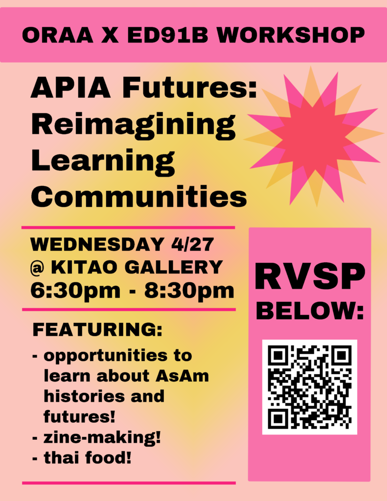 poster says, "ORAA x ED91B Workshop, APIA Futures: Reimagining Learning Communities, Wednesday April 27 at Kitao Galley, 6:30-8:30 PM, featuring: opportunities to learn about Asian American histories and futures, zine-making, Thai food"